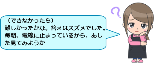 （できなかったら）
難しかったかな。答えはスズメでした。毎朝、電線に止まっているから、あした見てみようか