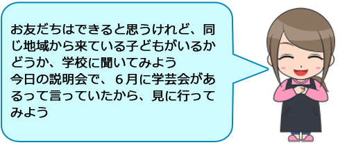 お友だちはできると思うけれど、同じ地域から来ている子どもがいるかどうか、学校に聞いてみよう
今日の説明会で、６月に学芸会があるって言っていたから、見に行ってみよう